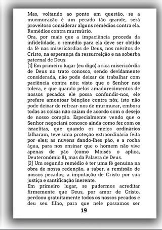 Mas, voltando ao ponto em questão, se a
murmuração é um pecado tão grande, será
proveitoso considerar alguns remédios contra ela.
Remédios contra murmúrio.
Ora, por mais que a impaciência proceda da
infidelidade, o remédio para ela deve ser obtido
da fé nas misericórdias de Deus, nos méritos de
Cristo, na esperança da ressurreição e na soberba
paternal de Deus.
[1] Em primeiro lugar (eu digo) a rica misericórdia
de Deus no trato conosco, sendo devidamente
considerada, não pode deixar de trabalhar com
paciência contra nós; visto que o Senhor nos
tolera, e que quando pelos amadurecimentos de
nossos pecados ele possa confundir-nos, ele
prefere amontoar bênçãos contra nós, isto não
pode deixar de refrear-nos de murmurar, embora
todas as coisas não caiam de acordo com o desejo
de nosso coração. Especialmente vendo que o
Senhor negociará conosco ainda como fez com os
israelitas, que quando os meios ordinários
falharam, teve uma proteção extraordinária feita
por eles; as nuvens dando-lhes pão, e a rocha
água, para nos ensinar que o homem não vive
apenas de pão (como Moisés o aplica,
Deuteronômio 8), mas da Palavra de Deus.
[2] Um segundo remédio é ter uma fé genuína na
obra de nossa redenção, a saber, a remissão de
nossos pecados, a imputação de Cristo por sua
justiça e santificação inerente.
Em primeiro lugar, se pudermos acreditar
firmemente que Deus, por amor de Cristo,
perdoou gratuitamente todos os nossos pecados e
deu seu filho, para que nele possamos ser
19
 