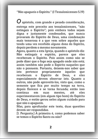 “Não apagueis o Espírito.” (I Tessalonicenses 5.19)
O apóstolo, com grande e pesada consideração,
entrega este preceito aos tessalonicenses, “não
extingais o Espírito”; pois embora todos sejam
digna e justamente condenados, que nunca
provaram do Espírito de Deus, uma condenação
mais temerosa é a que vem sobre aqueles que
tendo uma vez recebido alguns dons do Espírito,
depois perdem o mesmo novamente.
Agora, quanto a esta Igreja, quando o apóstolo diz:
Não extingais o espírito, parece que eles
receberam o Espírito. Pois assim como não se
pode dizer que o fogo seja apagado onde não está;
assim também não pode o Espírito naqueles que
não o possuem. Portanto, deixem-nos saber que
isto pertence propriamente àqueles que
receberam o Espírito de Deus, e eles
especialmente devem observar isto. Quanto a
outros, não pode aproveitá-los, visto que, como a
semente que fica por muito tempo na terra,
depois floresce e se torna fecunda; então isso
continua em suas mentes, até eles
experimentarem (em algum tipo bom) do Espírito
de Deus, e então gerou neles algum cuidado para
que não o apaguem.
Mas, para aprofundar este texto, duas questões
devem ser respondidas.
[1. Pergunta.] A primeira é, como podemos saber
se temos o Espírito Santo ou não?
2
 
