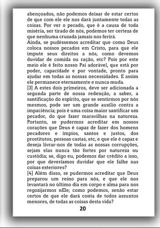 abençoados, não podemos deixar de estar certos
de que com ele ele nos dará juntamente todas as
coisas. Por ver o pecado, que é a causa de toda
miséria, ser tirado de nós, podemos ter certeza de
que nenhuma cruzada jamais nos ferirá.
Ainda, se pudéssemos acreditar que como Deus
coloca nossos pecados em Cristo, para que ele
impute seus direitos a nós, como devemos
duvidar de comida ou ração, etc? Pois por este
meio ele é feito nosso Pai adorável, que está por
poder, capacidade e por vontade, pronto para
ajudar em todas as nossas necessidades. E assim
ele permanece eternamente e nunca muda.
[3] A estes dois primeiros, deve ser adicionada a
segunda parte de nossa redenção, a saber, a
santificação do espírito, que se sentirmos por nós
mesmos, pode ser um grande auxílio contra a
impaciência; pois é uma coisa maior santificar um
pecador, do que fazer maravilhas na natureza.
Portanto, se pudermos acreditar em nossos
corações que Deus é capaz de fazer dos homens
pecadores e ímpios, santos e justos, dos
prostitutos, pessoas castas, etc, e que ele é capaz e
deseja livrar-nos de todas as nossas corrupções,
sejam elas nunca tão fortes por natureza ou
custódia; se, digo eu, podemos dar crédito a isso,
por que deveríamos duvidar que ele falhe nas
coisas exteriores?
[4] Além disso, se pudermos acreditar que Deus
preparou um reino para nós, e que ele nos
levantará no último dia em corpo e alma para nos
regozijarmos nEle; como podemos, senão estar
certos de que ele dará conta de todos assuntos
menores, de todas as coisas desta vida?
20
 
