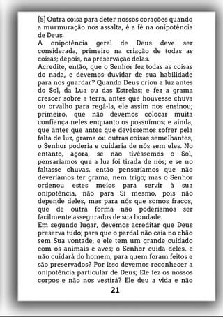 [5] Outra coisa para deter nossos corações quando
a murmuração nos assalta, é a fé na onipotência
de Deus.
A onipotência geral de Deus deve ser
considerada, primeiro na criação de todas as
coisas; depois, na preservação delas.
Acredite, então, que o Senhor fez todas as coisas
do nada, e devemos duvidar de sua habilidade
para nos guardar? Quando Deus criou a luz antes
do Sol, da Lua ou das Estrelas; e fez a grama
crescer sobre a terra, antes que houvesse chuva
ou orvalho para regá-la, ele assim nos ensinou;
primeiro, que não devemos colocar muita
confiança neles enquanto os possuímos; e ainda,
que antes que antes que devêssemos sofrer pela
falta de luz, grama ou outras coisas semelhantes,
o Senhor poderia e cuidaria de nós sem eles. No
entanto, agora, se não tivéssemos o Sol,
pensaríamos que a luz foi tirada de nós; e se no
faltasse chuvas, então pensaríamos que não
deveríamos ter grama, nem trigo; mas o Senhor
ordenou estes meios para servir à sua
onipotência, não para Si mesmo, pois não
depende deles, mas para nós que somos fracos,
que de outra forma não poderíamos ser
facilmente assegurados de sua bondade.
Em segundo lugar, devemos acreditar que Deus
preserva tudo; para que o pardal não caia no chão
sem Sua vontade, e ele tem um grande cuidado
com os animais e aves; o Senhor cuida deles, e
não cuidará do homem, para quem foram feitos e
são preservados? Por isso devemos reconhecer a
onipotência particular de Deus; Ele fez os nossos
corpos e não nos vestirá? Ele deu a vida e não
21
 
