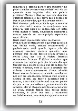 ministrará a comida para o seu sustento? Ele
poderia cuidar dos israelitas no deserto árido por
quarenta anos seguidos; sim, ele poderia
preservar Moisés e Elias por quarenta dias sem
qualquer refeição; o que prova que a bênção de
Deus é tudo em todos, quer haja ou não meios.
Davi observou pela experiência que a semente
justa dos justos nunca foi abandonada nem
implorou pelo pão; e se pudéssemos ser justos
como muitos o foram, deveríamos encontrar a
mesma verdade em nossa própria experiência
como ele o fez.
Essas coisas bem consideradas, nos levarão:
Primeiro a se contentar com o que quer que seja o
que Senhor envia, sempre reconhecendo a
piedade como sendo grande riqueza; pois não
devemos procurar grandes questões, nem
permitir que nossos desejos sejam levados a
coisas altas; por isso o Profeta Jeremias
repreendeu Baruque. E Cristo a ensinar que
devemos orar apenas pelo pão de cada dia; que
também era a oração de Jacó, que ele pudesse ter
comida e roupas, com as quais o apóstolo nos
ordenar a nos contentarmos. Vamos primeiro
buscar o reino dos céus, etc, e então, se o Senhor
nos der em abundância, sejamos mais gratos e
dignos; se não, seu favor é suficiente por si
mesmo, e será mais confortável com um pouco,
do que outros que estão em grande abundância
sem isso. Mas se não podemos descansar no amor
de Deus, quando temos falta dessas coisas
exteriores, é certo que não o estimamos
verdadeiramente, nem temos naquele momento
22
 