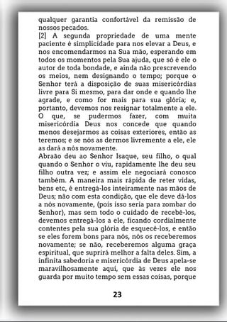qualquer garantia confortável da remissão de
nossos pecados.
[2] A segunda propriedade de uma mente
paciente é simplicidade para nos elevar a Deus, e
nos encomendarmos na Sua mão, esperando em
todos os momentos pela Sua ajuda, que só é ele o
autor de toda bondade, e ainda não prescrevendo
os meios, nem designando o tempo; porque o
Senhor terá a disposição de suas misericórdias
livre para Si mesmo, para dar onde e quando lhe
agrade, e como for mais para sua glória; e,
portanto, devemos nos resignar totalmente a ele.
O que, se pudermos fazer, com muita
misericórdia Deus nos concede que quando
menos desejarmos as coisas exteriores, então as
teremos; e se nós as dermos livremente a ele, ele
as dará a nós novamente.
Abraão deu ao Senhor Isaque, seu filho, o qual
quando o Senhor o viu, rapidamente lhe deu seu
filho outra vez; e assim ele negociará conosco
também. A maneira mais rápida de reter vidas,
bens etc, é entregá-los inteiramente nas mãos de
Deus; não com esta condição, que ele deve dá-los
a nós novamente, (pois isso seria para zombar do
Senhor), mas sem todo o cuidado de recebê-los,
devemos entregá-los a ele, ficando cordialmente
contentes pela sua glória de esquecê-los, e então
se eles forem bons para nós, nós os receberemos
novamente; se não, receberemos alguma graça
espiritual, que suprirá melhor a falta deles. Sim, a
infinita sabedoria e misericórdia de Deus apela-se
maravilhosamente aqui, que às vezes ele nos
guarda por muito tempo sem essas coisas, porque
23
 