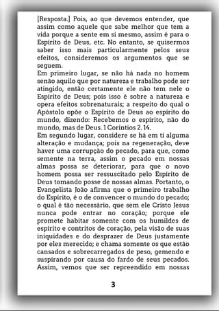 [Resposta.] Pois, ao que devemos entender, que
assim como aquele que sabe melhor que tem a
vida porque a sente em si mesmo, assim é para o
Espírito de Deus, etc. No entanto, se quisermos
saber isso mais particularmente pelos seus
efeitos, consideremos os argumentos que se
seguem.
Em primeiro lugar, se não há nada no homem
senão aquilo que por natureza e trabalho pode ser
atingido, então certamente ele não tem nele o
Espírito de Deus; pois isso é sobre a natureza e
opera efeitos sobrenaturais; a respeito do qual o
Apóstolo opõe o Espírito de Deus ao espírito do
mundo, dizendo: Recebemos o espírito, não do
mundo, mas de Deus. 1 Coríntios 2. 14.
Em segundo lugar, considere se há em ti alguma
alteração e mudança; pois na regeneração, deve
haver uma corrupção do pecado, para que, como
semente na terra, assim o pecado em nossas
almas possa se deteriorar, para que o novo
homem possa ser ressuscitado pelo Espírito de
Deus tomando posse de nossas almas. Portanto, o
Evangelista João afirma que o primeiro trabalho
do Espírito, é o de convencer o mundo do pecado;
o qual é tão necessário, que sem ele Cristo Jesus
nunca pode entrar no coração; porque ele
promete habitar somente com os humildes de
espírito e contritos de coração, pela visão de suas
iniquidades e do desprazer de Deus justamente
por eles merecido; e chama somente os que estão
cansados e sobrecarregados de peso, gemendo e
suspirando por causa do fardo de seus pecados.
Assim, vemos que ser repreendido em nossas
3
 