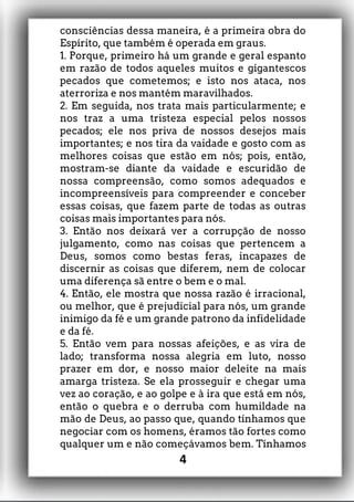 consciências dessa maneira, é a primeira obra do
Espírito, que também é operada em graus.
1. Porque, primeiro há um grande e geral espanto
em razão de todos aqueles muitos e gigantescos
pecados que cometemos; e isto nos ataca, nos
aterroriza e nos mantém maravilhados.
2. Em seguida, nos trata mais particularmente; e
nos traz a uma tristeza especial pelos nossos
pecados; ele nos priva de nossos desejos mais
importantes; e nos tira da vaidade e gosto com as
melhores coisas que estão em nós; pois, então,
mostram-se diante da vaidade e escuridão de
nossa compreensão, como somos adequados e
incompreensíveis para compreender e conceber
essas coisas, que fazem parte de todas as outras
coisas mais importantes para nós.
3. Então nos deixará ver a corrupção de nosso
julgamento, como nas coisas que pertencem a
Deus, somos como bestas feras, incapazes de
discernir as coisas que diferem, nem de colocar
uma diferença sã entre o bem e o mal.
4. Então, ele mostra que nossa razão é irracional,
ou melhor, que é prejudicial para nós, um grande
inimigo da fé e um grande patrono da infidelidade
e da fé.
5. Então vem para nossas afeições, e as vira de
lado; transforma nossa alegria em luto, nosso
prazer em dor, e nosso maior deleite na mais
amarga tristeza. Se ela prosseguir e chegar uma
vez ao coração, e ao golpe e à ira que está em nós,
então o quebra e o derruba com humildade na
mão de Deus, ao passo que, quando tínhamos que
negociar com os homens, éramos tão fortes como
qualquer um e não começávamos bem. Tínhamos
4
 