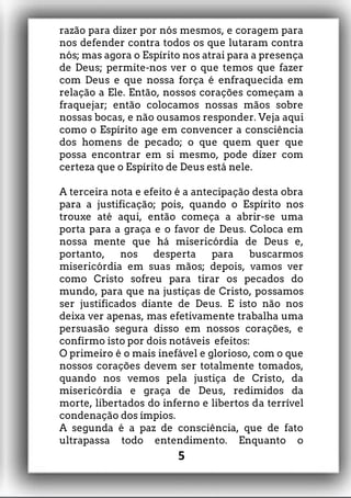 razão para dizer por nós mesmos, e coragem para
nos defender contra todos os que lutaram contra
nós; mas agora o Espírito nos atrai para a presença
de Deus; permite-nos ver o que temos que fazer
com Deus e que nossa força é enfraquecida em
relação a Ele. Então, nossos corações começam a
fraquejar; então colocamos nossas mãos sobre
nossas bocas, e não ousamos responder. Veja aqui
como o Espírito age em convencer a consciência
dos homens de pecado; o que quem quer que
possa encontrar em si mesmo, pode dizer com
certeza que o Espírito de Deus está nele.
A terceira nota e efeito é a antecipação desta obra
para a justificação; pois, quando o Espírito nos
trouxe até aqui, então começa a abrir-se uma
porta para a graça e o favor de Deus. Coloca em
nossa mente que há misericórdia de Deus e,
portanto, nos desperta para buscarmos
misericórdia em suas mãos; depois, vamos ver
como Cristo sofreu para tirar os pecados do
mundo, para que na justiças de Cristo, possamos
ser justificados diante de Deus. E isto não nos
deixa ver apenas, mas efetivamente trabalha uma
persuasão segura disso em nossos corações, e
confirmo isto por dois notáveis efeitos:
O primeiro é o mais inefável e glorioso, com o que
nossos corações devem ser totalmente tomados,
quando nos vemos pela justiça de Cristo, da
misericórdia e graça de Deus, redimidos da
morte, libertados do inferno e libertos da terrível
condenação dos ímpios.
A segunda é a paz de consciência, que de fato
ultrapassa todo entendimento. Enquanto o
5
 