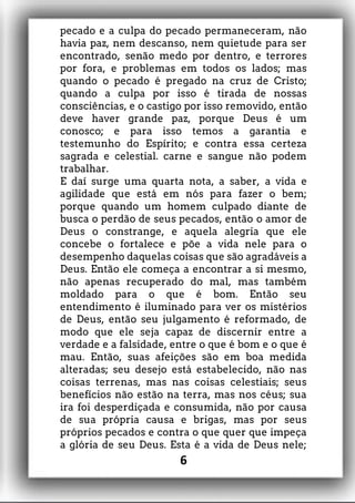 pecado e a culpa do pecado permaneceram, não
havia paz, nem descanso, nem quietude para ser
encontrado, senão medo por dentro, e terrores
por fora, e problemas em todos os lados; mas
quando o pecado é pregado na cruz de Cristo;
quando a culpa por isso é tirada de nossas
consciências, e o castigo por isso removido, então
deve haver grande paz, porque Deus é um
conosco; e para isso temos a garantia e
testemunho do Espírito; e contra essa certeza
sagrada e celestial. carne e sangue não podem
trabalhar.
E daí surge uma quarta nota, a saber, a vida e
agilidade que está em nós para fazer o bem;
porque quando um homem culpado diante de
busca o perdão de seus pecados, então o amor de
Deus o constrange, e aquela alegria que ele
concebe o fortalece e põe a vida nele para o
desempenho daquelas coisas que são agradáveis a
Deus. Então ele começa a encontrar a si mesmo,
não apenas recuperado do mal, mas também
moldado para o que é bom. Então seu
entendimento é iluminado para ver os mistérios
de Deus, então seu julgamento é reformado, de
modo que ele seja capaz de discernir entre a
verdade e a falsidade, entre o que é bom e o que é
mau. Então, suas afeições são em boa medida
alteradas; seu desejo está estabelecido, não nas
coisas terrenas, mas nas coisas celestiais; seus
benefícios não estão na terra, mas nos céus; sua
ira foi desperdiçada e consumida, não por causa
de sua própria causa e brigas, mas por seus
próprios pecados e contra o que quer que impeça
a glória de seu Deus. Esta é a vida de Deus nele;
6
 