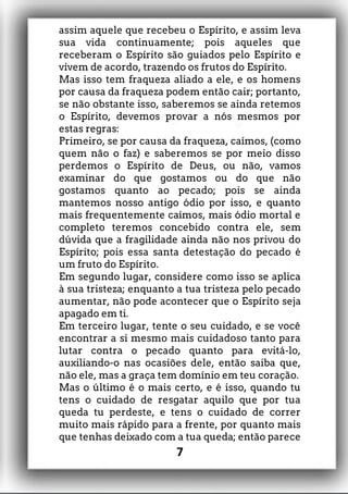assim aquele que recebeu o Espírito, e assim leva
sua vida continuamente; pois aqueles que
receberam o Espírito são guiados pelo Espírito e
vivem de acordo, trazendo os frutos do Espírito.
Mas isso tem fraqueza aliado a ele, e os homens
por causa da fraqueza podem então cair; portanto,
se não obstante isso, saberemos se ainda retemos
o Espírito, devemos provar a nós mesmos por
estas regras:
Primeiro, se por causa da fraqueza, caímos, (como
quem não o faz) e saberemos se por meio disso
perdemos o Espírito de Deus, ou não, vamos
examinar do que gostamos ou do que não
gostamos quanto ao pecado; pois se ainda
mantemos nosso antigo ódio por isso, e quanto
mais frequentemente caímos, mais ódio mortal e
completo teremos concebido contra ele, sem
dúvida que a fragilidade ainda não nos privou do
Espírito; pois essa santa detestação do pecado é
um fruto do Espírito.
Em segundo lugar, considere como isso se aplica
à sua tristeza; enquanto a tua tristeza pelo pecado
aumentar, não pode acontecer que o Espírito seja
apagado em ti.
Em terceiro lugar, tente o seu cuidado, e se você
encontrar a si mesmo mais cuidadoso tanto para
lutar contra o pecado quanto para evitá-lo,
auxiliando-o nas ocasiões dele, então saiba que,
não ele, mas a graça tem domínio em teu coração.
Mas o último é o mais certo, e é isso, quando tu
tens o cuidado de resgatar aquilo que por tua
queda tu perdeste, e tens o cuidado de correr
muito mais rápido para a frente, por quanto mais
que tenhas deixado com a tua queda; então parece
7
 