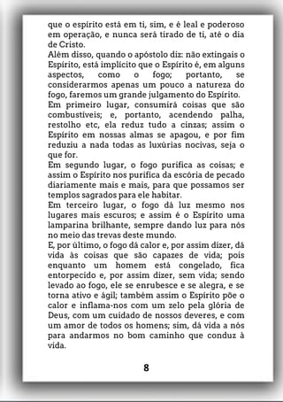 que o espírito está em ti, sim, e é leal e poderoso
em operação, e nunca será tirado de ti, até o dia
de Cristo.
Além disso, quando o apóstolo diz: não extingais o
Espírito, está implícito que o Espírito é, em alguns
aspectos, como o fogo; portanto, se
considerarmos apenas um pouco a natureza do
fogo, faremos um grande julgamento do Espírito.
Em primeiro lugar, consumirá coisas que são
combustíveis; e, portanto, acendendo palha,
restolho etc, ela reduz tudo a cinzas; assim o
Espírito em nossas almas se apagou, e por fim
reduziu a nada todas as luxúrias nocivas, seja o
que for.
Em segundo lugar, o fogo purifica as coisas; e
assim o Espírito nos purifica da escória de pecado
diariamente mais e mais, para que possamos ser
templos sagrados para ele habitar.
Em terceiro lugar, o fogo dá luz mesmo nos
lugares mais escuros; e assim é o Espírito uma
lamparina brilhante, sempre dando luz para nós
no meio das trevas deste mundo.
E, por último, o fogo dá calor e, por assim dizer, dá
vida às coisas que são capazes de vida; pois
enquanto um homem está congelado, fica
entorpecido e, por assim dizer, sem vida; sendo
levado ao fogo, ele se enrubesce e se alegra, e se
torna ativo e ágil; também assim o Espírito põe o
calor e inflama-nos com um zelo pela glória de
Deus, com um cuidado de nossos deveres, e com
um amor de todos os homens; sim, dá vida a nós
para andarmos no bom caminho que conduz à
vida.
8
 