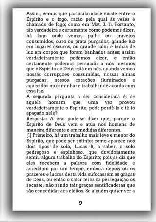 Assim, vemos que particularidade existe entre o
Espírito e o fogo, razão pela qual às vezes é
chamado de fogo; como em Mat. 3. 11. Portanto,
tão verdadeira e certamente como podemos dizer,
há fogo onde vemos palha ou gravetos
consumidos, ouro ou prata purgados, grande luz
em lugares escuros, ou grande calor e linhas de
luz em corpos que foram banhados antes; assim
verdadeiramente podemos dizer, e então
certamente podemos persuadir a nós mesmos
que o Espírito de Deus está em nós, quando vemos
nossas corrupções consumidas, nossas almas
purgadas, nossos corações iluminados e
aquecidos no caminhar e trabalhar de acordo com
essa luz.
A segunda pergunta a ser considerada é; se
aquele homem que uma vez provou
verdadeiramente o Espírito, pode perdê-lo e tê-lo
apagado nele?
Resposta: A isso pode-se dizer que, porque o
Espírito de Deus vem e atua nos homens de
maneira diferente e em medidas diferentes.
[1] Primeiro, há um trabalho mais leve e menor do
Espírito, que pode ser extinto; como aparece nos
dois tipos de solo, Lucas 8, a saber, o solo
pedregoso e espinhoso, que duvidosamente
sentiu algum trabalho do Espírito; pois se diz que
eles recebem a palavra com fidelidade e
acreditam por um tempo, embora depois ou os
prazeres e lucros desta vida sufocassem as graças
de Deus, ou então o calor feroz da perseguição os
secasse, não sendo tais graças santificadoras que
são concedidas aos eleitos. Se alguém quiser ver a
9
 