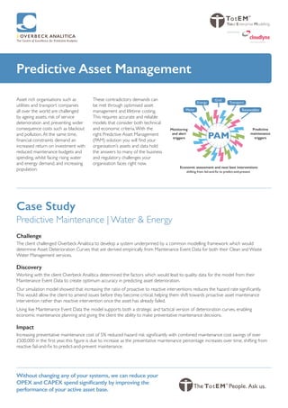 Predictive Asset Management
Asset rich organisations such as
utilities and transport companies
all over the world are challenged
by ageing assets, risk of service
deterioration and preventing wider
consequence costs such as blackout
and pollution.At the same time,
financial constraints demand an
increased return on investment with
reduced maintenance budgets and
spending, whilst facing rising water
and energy demand, and increasing
population.
These contradictory demands can
be met through optimised asset
management and lifetime costing.
This requires accurate and reliable
models that consider both technical
and economic criteria.With the
right Predictive Asset Management
(PAM) solution you will find your
organisation’s assets and data hold
the answers to many of the business
and regulatory challenges your
organisation faces right now.
Without changing any of your systems, we can reduce your
OPEX and CAPEX spend significantly by improving the
performance of your active asset base.
Predictive
maintenance
triggers
Monitoring
and alert
triggers
Economic assessment and next best interventions
shifting from fail-and-fix to predict-and-prevent
PAM
Renewables
Transport
Grid
Energy
Water
Total Enterprise Modelling
swiss cloud solutions
powered by
Case Study
Predictive Maintenance | Water & Energy
Challenge
The client challenged Overbeck Analitica to develop a system underpinned by a common modelling framework which would
determine Asset Deterioration Curves that are derived empirically from Maintenance Event Data for both their Clean and Waste
Water Management services.
Discovery
Working with the client Overbeck Analitica determined the factors which would lead to quality data for the model from their
Maintenance Event Data to create optimum accuracy in predicting asset deterioration.
Our simulation model showed that increasing the ratio of proactive to reactive interventions reduces the hazard rate significantly.
This would allow the client to amend issues before they become critical, helping them shift towards proactive asset maintenance
intervention rather than reactive intervention once the asset has already failed.
Using live Maintenance Event Data the model supports both a strategic and tactical version of deterioration curves, enabling
economic maintenance planning and giving the client the ability to make preventative maintenance decisions.
Impact
Increasing preventative maintenance cost of 5% reduced hazard risk significantly with combined maintenance cost savings of over
£500,000 in the first year, this figure is due to increase as the preventative maintenance percentage increases over time, shifting from
reactive fail-and-fix to predict-and-prevent maintenance.
 