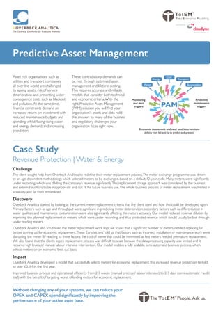 Predictive Asset Management
Asset rich organisations such as
utilities and transport companies
all over the world are challenged
by ageing assets, risk of service
deterioration and preventing wider
consequence costs such as blackout
and pollution.At the same time,
financial constraints demand an
increased return on investment with
reduced maintenance budgets and
spending, whilst facing rising water
and energy demand, and increasing
population.
These contradictory demands can
be met through optimised asset
management and lifetime costing.
This requires accurate and reliable
models that consider both technical
and economic criteria.With the
right Predictive Asset Management
(PAM) solution you will find your
organisation’s assets and data hold
the answers to many of the business
and regulatory challenges your
organisation faces right now.
Without changing any of your systems, we can reduce your
OPEX and CAPEX spend significantly by improving the
performance of your active asset base.
Predictive
maintenance
triggers
Monitoring
and alert
triggers
Economic assessment and next best interventions
shifting from fail-and-fix to predict-and-prevent
PAM
Renewables
Transport
Grid
Energy
Water
Total Enterprise Modelling
swiss cloud solutions
powered by
Case Study
Revenue Protection | Water & Energy
Challenge
The client sought help from Overbeck Analitica to redefine their meter replacement process.The meter exchange programme was driven
by an age dependent methodology, which selected meters to be exchanged, based on a default 12-year cycle. Many meters were significantly
under recording, which was diluting the company’s revenue significantly.This replacement on age approach was considered by the business
and external auditors to be inappropriate and not fit for future business use.The whole business process of meter replacement was limited in
scalability and far from streamlined.
Discovery
Overbeck Analitica started by looking at the current meter replacement criteria that the client used and how this could be developed upon.
Primary factors such as age and throughput were significant in predicting meter deterioration; secondary factors such as differentiation in
water qualities and maintenance contamination were also significantly affecting the meters accuracy. Our model reduced revenue dilution by
improving the planned replacement of meters, which were under recording, and thus protected revenue which would usually be lost through
under reading meters.
Overbeck Analitica also scrutinised the meter replacement work logs; we found that a significant number of meters needed replacing far
before coming up for economic replacement.These ‘EarlyVictims’ told us that factors such as incorrect installation or maintenance work were
disrupting the meter. By reacting to these factors the cost of ownership could be minimised as less meters needed premature replacement.
We also found that the clients legacy replacement process was difficult to scale because the data processing capacity was limited and it
required high levels of manual; labour intensive intervention. Our model enables a fully scalable, semi automatic business process, which
selects meters on an economic ‘best cut’ basis.
Impact
Overbeck Analitica developed a model that successfully selects meters for economic replacement; this increased revenue protection tenfold
to over £0.5M in the first year.
Improved business process and operational efficiency from 2-3 weeks (manual process / labour intensive) to 2-3 days (semi-automatic / audit
trail) with the benefit of targeting worst offending meters for economic replacement.
 