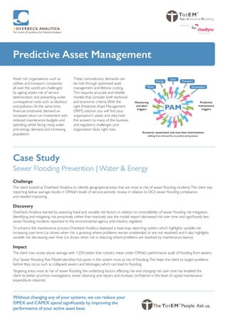 Predictive Asset Management
Asset rich organisations such as
utilities and transport companies
all over the world are challenged
by ageing assets, risk of service
deterioration and preventing wider
consequence costs such as blackout
and pollution.At the same time,
financial constraints demand an
increased return on investment with
reduced maintenance budgets and
spending, whilst facing rising water
and energy demand, and increasing
population.
These contradictory demands can
be met through optimised asset
management and lifetime costing.
This requires accurate and reliable
models that consider both technical
and economic criteria.With the
right Predictive Asset Management
(PAM) solution you will find your
organisation’s assets and data hold
the answers to many of the business
and regulatory challenges your
organisation faces right now.
Without changing any of your systems, we can reduce your
OPEX and CAPEX spend significantly by improving the
performance of your active asset base.
Predictive
maintenance
triggers
Monitoring
and alert
triggers
Economic assessment and next best interventions
shifting from fail-and-fix to predict-and-prevent
PAM
Renewables
Transport
Grid
Energy
Water
Total Enterprise Modelling
swiss cloud solutions
powered by
Case Study
Sewer Flooding Prevention | Water & Energy
Challenge
The client looked at Overbeck Analitica to identify geographical areas that are most at risk of sewer flooding incidents.The client was
reporting below average results in OfWat’s levels of service periodic review in relation to DG5 sewer flooding compliance
and needed improving.
Discovery
Overbeck Analitica started by assessing fixed and variable risk factors in relation to controllability of sewer flooding risk mitigation.
Identifying and mitigating risk proactively rather than reactively saw the model report decreased risk over time and significantly less
sewer flooding incidents reported to the environmental agency and industry regulator.
To enhance the maintenance process Overbeck Analitica deployed a heat-map reporting system, which highlights variable risk
increasing over time (i.e. shows when risk is growing where problems remain unattended or are not resolved) and it also highlights
variable risk decreasing over time (i.e. shows when risk is reducing where problems are resolved by maintenance teams).
Impact
The client now scores above average with >25% better than industry mean under OfWat’s performance audit of flooding from sewers.
Our Sewer Flooding Risk Model identifies ‘hot-spots’ in the system most at risk of flooding.This helps the client to target problems
before they occur, such as collapsed sewers and blockages, which can lead to flooding.
Targeting areas most at risk of sewer flooding, the underlying factors affecting risk and changing risk over time has enabled the
client to better prioritise investigations, sewer cleansing and repairs and increase confidence in the level of capital maintenance
expenditure required.
 