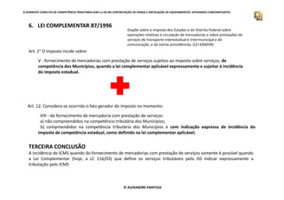 O APARENTE CONFLITO DE COMPETÊNCIA TRIBUTÁRIA.ICMS vs ISS NA CONTRATAÇÃO DE VENDA E INSTALAÇÃO DE EQUIPAMENTOS. ATIVIDADES CONCOMITANTES
6. LEI COMPLEMENTAR 87/1996
Dispõe sobre o imposto dos Estados e do Distrito Federal sobre
operações relativas à circulação de mercadorias e sobre prestações de
serviços de transporte interestadual e intermunicipal e de
comunicação, e dá outras providências. (LEI KANDIR)
V - fornecimento de mercadorias com prestação de serviços sujeitos ao imposto sobre serviços, de
competência dos Municípios, quando a lei complementar aplicável expressamente o sujeitar à incidência
do imposto estadual.
Art. 2° O imposto incide sobre:
© ALEXANDRE PANTOJA
Art. 12. Considera-se ocorrido o fato gerador do imposto no momento:
VIII - do fornecimento de mercadoria com prestação de serviços:
a) não compreendidos na competência tributária dos Municípios;
b) compreendidos na competência tributária dos Municípios e com indicação expressa de incidência do
imposto de competência estadual, como definido na lei complementar aplicável;
TERCEIRA CONCLUSÃO
A incidência do ICMS quando do fornecimento de mercadorias com prestação de serviços somente é possível quando
a Lei Complementar (hoje, a LC 116/03) que define os serviços tributáveis pelo ISS indicar expressamente a
tributação pelo ICMS
 
