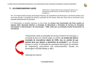 O APARENTE CONFLITO DE COMPETÊNCIA TRIBUTÁRIA.ICMS vs ISS NA CONTRATAÇÃO DE VENDA E INSTALAÇÃO DE EQUIPAMENTOS. ATIVIDADES CONCOMITANTES
7. LEI COMPLEMENTAR 116/03
Dispõe sobre o Imposto Sobre Serviços de Qualquer Natureza, de
competência dos Municípios e do Distrito Federal, e dá outras
providências.
Art. 1o O Imposto Sobre Serviços de Qualquer Natureza, de competência dos Municípios e do Distrito Federal, tem
como fato gerador a prestação de serviços constantes da lista anexa, ainda que esses não se constituam como
atividade preponderante do prestador.
§ 2o Ressalvadas as exceções expressas na lista anexa, os serviços nela mencionados não ficam sujeitos ao
Imposto Sobre Operações Relativas à Circulação de Mercadorias e Prestações de Serviços de Transporte
Interestadual e Intermunicipal e de Comunicação – ICMS, ainda que sua prestação envolva fornecimento de
mercadorias.
© ALEXANDRE PANTOJA
“Praticamente, todas as prestações de serviço envolvem em certo grau, a
circulação de bens em sentido vulgar, ou melhor, no sentido não afeto à
circulação de mercadorias objeto do ICMS, mas no sentido de que
existem bens que deixam o patrimônio do prestador”( Luis Eduardo
Schoueri e outros, A tributação das prestações decorrentes de contratos
de “engineering, procurement and construction/EPC. Estudos em
homenagem a Geraldo Ataliba, p. 483.)
•Aplicação de material
 