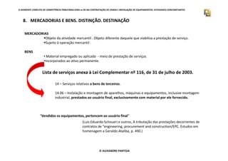 O APARENTE CONFLITO DE COMPETÊNCIA TRIBUTÁRIA.ICMS vs ISS NA CONTRATAÇÃO DE VENDA E INSTALAÇÃO DE EQUIPAMENTOS. ATIVIDADES CONCOMITANTES
8. MERCADORIAS E BENS. DISTINÇÃO. DESTINAÇÃO
MERCADORIAS
Objeto da atividade mercantil . Objeto diferente daquele que viabiliza a prestação de serviço.
Sujeito à operação mercantil .
BENS
• Material empregado ou aplicado - meio de prestação de serviços
•Incorporados ao ativo permanente.
Lista de serviços anexa à Lei Complementar nº 116, de 31 de julho de 2003.
© ALEXANDRE PANTOJA
14 – Serviços relativos a bens de terceiros.
14.06 – Instalação e montagem de aparelhos, máquinas e equipamentos, inclusive montagem
industrial, prestados ao usuário final, exclusivamente com material por ele fornecido.
“Vendidos os equipamentos, pertencem ao usuário final”
(Luis Eduardo Schoueri e outros, A tributação das prestações decorrentes de
contratos de “engineering, procurement and construction/EPC. Estudos em
homenagem a Geraldo Ataliba, p. 490.)
 