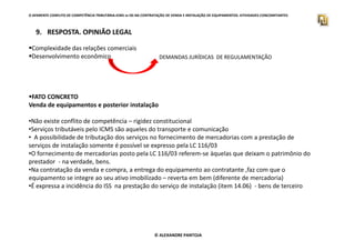 O APARENTE CONFLITO DE COMPETÊNCIA TRIBUTÁRIA.ICMS vs ISS NA CONTRATAÇÃO DE VENDA E INSTALAÇÃO DE EQUIPAMENTOS. ATIVIDADES CONCOMITANTES
9. RESPOSTA. OPINIÃO LEGAL
Complexidade das relações comerciais
Desenvolvimento econômico
FATO CONCRETO
Venda de equipamentos e posterior instalação
•Não existe conflito de competência – rigidez constitucional
•Serviços tributáveis pelo ICMS são aqueles do transporte e comunicação
DEMANDAS JURÍDICAS DE REGULAMENTAÇÃO
© ALEXANDRE PANTOJA
•Serviços tributáveis pelo ICMS são aqueles do transporte e comunicação
• A possibilidade de tributação dos serviços no fornecimento de mercadorias com a prestação de
serviços de instalação somente é possível se expresso pela LC 116/03
•O fornecimento de mercadorias posto pela LC 116/03 referem-se àquelas que deixam o patrimônio do
prestador - na verdade, bens.
•Na contratação da venda e compra, a entrega do equipamento ao contratante ,faz com que o
equipamento se integre ao seu ativo imobilizado – reverta em bem (diferente de mercadoria)
•É expressa a incidência do ISS na prestação do serviço de instalação (item 14.06) - bens de terceiro
 