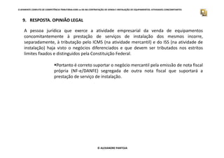 O APARENTE CONFLITO DE COMPETÊNCIA TRIBUTÁRIA.ICMS vs ISS NA CONTRATAÇÃO DE VENDA E INSTALAÇÃO DE EQUIPAMENTOS. ATIVIDADES CONCOMITANTES
9. RESPOSTA. OPINIÃO LEGAL
A pessoa jurídica que exerce a atividade empresarial da venda de equipamentos
concomitantemente à prestação de serviços de instalação dos mesmos incorre,
separadamente, à tributação pelo ICMS (na atividade mercantil) e do ISS (na atividade de
instalação) haja visto o negócios diferenciados e que devem ser tributados nos estritos
limites fixados e distinguidos pela Constituição Federal.
Portanto é correto suportar o negócio mercantil pela emissão de nota fiscal
própria (NF-e/DANFE) segregada de outra nota fiscal que suportará a
prestação de serviço de instalação.
© ALEXANDRE PANTOJA
 