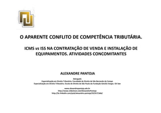 O APARENTE CONFLITO DE COMPETÊNCIA TRIBUTÁRIA.
ICMS vs ISS NA CONTRATAÇÃO DE VENDA E INSTALAÇÃO DE
EQUIPAMENTOS. ATIVIDADES CONCOMITANTES
ALEXANDRE PANTOJA
Advogado
Especialização em Direito Tributário. Faculdade de Direito de São Bernardo do Campo
Especialização em Direito Tributário. Escola de Direito de São Paulo da Fundação Getúlio Vargas. GV law
www.alexandrepantoja.adv.br
http://www.slideshare.net/AlexandrePantoja
http://br.linkedin.com/pub/alexandre-pantoja/52/617/abb/
 