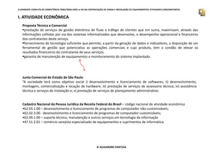 O APARENTE CONFLITO DE COMPETÊNCIA TRIBUTÁRIA.ICMS vs ISS NA CONTRATAÇÃO DE VENDA E INSTALAÇÃO DE EQUIPAMENTOS. ATIVIDADES CONCOMITANTES
I. ATIVIDADE ECONÔMICA
Proposta Técnica e Comercial
prestação de serviços de gestão eletrônica de fluxo e tráfego de clientes que em suma, maximizam, através das
informações colhidas por via dos sistemas informatizados que desenvolve, o desempenho operacional e financeiros
dos contratantes deste serviço.
fornecimento de tecnologia suficiente que permite, a partir da geração de dados e indicadores, a disposição de um
ferramental de gestão que potencializa as operações comerciais e cujo produto, tem o condão de elevar os
resultados financeiros do contratante de seus serviços.
garantia de manutenção de equipamentos e monitoramento do sistema implantado.
Junta Comercial do Estado de São Paulo
© ALEXANDRE PANTOJA
Junta Comercial do Estado de São Paulo
“A sociedade terá como objetivo social i) desenvolvimento e licenciamento de softwares; ii) desenvolvimento,
montagem, comercialização e locação de hardware; iii) prestação de serviços de assessoria técnica; iv) assistência
técnica e serviços de instalação e; v) prestação de serviços de planejamento administrativo.
Cadastro Nacional da Pessoa Jurídica da Receita Federal do Brasil – código nacional de atividade econômica
•62.03.1.00 – desenvolvimento e licenciamento de programas de computador não-customizáveis;
•62.02.3.00 - desenvolvimento e licenciamento de programas de computador customizáveis;
•62.09.1.00 – suporte técnico, manutenção e outros serviços em tecnologia da informação
•47.51.2.01 – comércio varejista especializado de equipamentos e suprimentos de informática
 