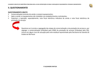 O APARENTE CONFLITO DE COMPETÊNCIA TRIBUTÁRIA.ICMS vs ISS NA CONTRATAÇÃO DE VENDA E INSTALAÇÃO DE EQUIPAMENTOS. ATIVIDADES CONCOMITANTES
II. QUESTIONAMENTO
QUESTIONAMENTO-OBJETO
Comercialização (contrato de venda e compra) equipamentos;
Após a venda, os equipamentos são instalados nos estabelecimentos contratantes;
Suportam a operação, separadamente, nota fiscal eletrônica indicativa da venda e nota fiscal eletrônica de
prestação de serviços
Questiona se é correta a segregação das etapas de comercialização e de prestação de serviços e, por
segregar a comercialização (tributável pelo ICMS) da prestação de serviços (tributável pelo ISS),
incorre em algum risco de autuação pelo ente estadual representado pela Secretaria da Fazenda do
Estado de São Paulo
© ALEXANDRE PANTOJA
 