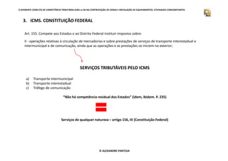 3. ICMS. CONSTITUIÇÃO FEDERAL
O APARENTE CONFLITO DE COMPETÊNCIA TRIBUTÁRIA.ICMS vs ISS NA CONTRATAÇÃO DE VENDA E INSTALAÇÃO DE EQUIPAMENTOS. ATIVIDADES CONCOMITANTES
Art. 155. Compete aos Estados e ao Distrito Federal instituir impostos sobre:
II - operações relativas à circulação de mercadorias e sobre prestações de serviços de transporte interestadual e
intermunicipal e de comunicação, ainda que as operações e as prestações se iniciem no exterior;
SERVIÇOS TRIBUTÁVEIS PELO ICMS
a) Transporte intermunicipal
© ALEXANDRE PANTOJA
a) Transporte intermunicipal
b) Transporte interestadual
c) Tráfego de comunicação
“Não há competência residual dos Estados” (idem, ibidem. P. 235)
Serviços de qualquer natureza – artigo 156, III (Constituição Federal)
 