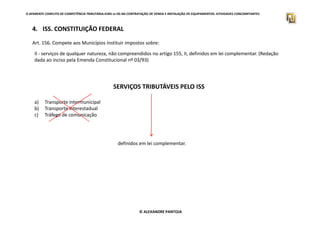 O APARENTE CONFLITO DE COMPETÊNCIA TRIBUTÁRIA.ICMS vs ISS NA CONTRATAÇÃO DE VENDA E INSTALAÇÃO DE EQUIPAMENTOS. ATIVIDADES CONCOMITANTES
4. ISS. CONSTITUIÇÃO FEDERAL
Art. 156. Compete aos Municípios instituir impostos sobre:
II - serviços de qualquer natureza, não compreendidos no artigo 155, II, definidos em lei complementar. (Redação
dada ao inciso pela Emenda Constitucional nº 03/93)
SERVIÇOS TRIBUTÁVEIS PELO ISS
a) Transporte intermunicipal
b) Transporte interestadual
c) Tráfego de comunicação
© ALEXANDRE PANTOJA
c) Tráfego de comunicação
definidos em lei complementar.
 