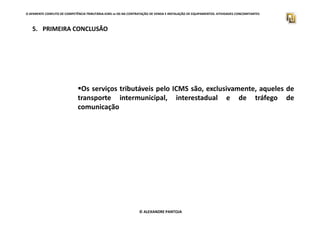 O APARENTE CONFLITO DE COMPETÊNCIA TRIBUTÁRIA.ICMS vs ISS NA CONTRATAÇÃO DE VENDA E INSTALAÇÃO DE EQUIPAMENTOS. ATIVIDADES CONCOMITANTES
5. PRIMEIRA CONCLUSÃO
Os serviços tributáveis pelo ICMS são, exclusivamente, aqueles de
transporte intermunicipal, interestadual e de tráfego de
comunicação
© ALEXANDRE PANTOJA
 