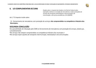 O APARENTE CONFLITO DE COMPETÊNCIA TRIBUTÁRIA.ICMS vs ISS NA CONTRATAÇÃO DE VENDA E INSTALAÇÃO DE EQUIPAMENTOS. ATIVIDADES CONCOMITANTES
6. LEI COMPLEMENTAR 87/1996
Dispõe sobre o imposto dos Estados e do Distrito Federal sobre
operações relativas à circulação de mercadorias e sobre prestações de
serviços de transporte interestadual e intermunicipal e de
comunicação, e dá outras providências. (LEI KANDIR)
Art. 2° O imposto incide sobre:
IV - fornecimento de mercadorias com prestação de serviços não compreendidos na competência tributária dos
Municípios;
SEGUNDA CONCLUSÃO
Há a possibilidade de tributação pelo ICMS no fornecimento de mercadorias com prestação de serviços, desde que,
cumulativamente:
Os serviços não estejam compreendidos na competência tributária dos municípios +
Os serviços sejam aqueles de transporte intermunicipal, interestadual e de comunicações
© ALEXANDRE PANTOJA
Os serviços sejam aqueles de transporte intermunicipal, interestadual e de comunicações
 