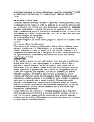 desigualdad estructural de sabios explicadores e ignorantes explicados.” TENGO
ALUMNOS QUE IMPROVISAN EN LENGUAS QUE IGNORO” (JACOTOT,
1829).
UN MAESTRO IGNORANTE
La reunión de ambos términos: “maestro” e “ignorante”, impacta, sorprende, obliga
a establecer nuevas relaciones entre las palabras o a disociar los componentes
que constituyen una misma idea, que permanecen generalmente adosados,
pegados, indistinguibles, confusos. Tomaremos las palabras del texto y algunos
de los postulados que propone, discutiremos sus significaciones y consecuencias
centrándonos en la relación maestro-alumno. Una y otra vez leemos en este texto:
“todas las inteligencias son iguales”
“es posible enseñar lo que se ignora”
“no existe inteligencia allí donde existe agregación, atadura de un espíritu a otro
espíritu”
“es el alumno el que hace al maestro”
Estas afirmaciones nos desconciertan, hablan de una relación de la que parece
que sería posible prescindir. Si las inteligencias son iguales, no haría falta un
maestro; si éste es ignorante, no tendría nada para enseñar; si la atadura a la
inteligencia del maestro destruye la inteligencia del alumno, habría que prescindir
del lugar del maestro; y si el alumno hace al maestro, es que este no tiene
existencia por sí mismo.
CONCLUSION.
El del maestro ignorante no es un lugar vacante, no es ausencia, ni indiferencia,
ni desinterés, tampoco es completa ignorancia, ni absoluto silencio. Por el
contrario, el maestro ignorante “trabaja” de maestro: habla, relata, dice su
pensamiento, narra su aventura, ordena actividades, propone tareas, ofrece un
objeto: un libro con el que relacionar todo lo demás, se hace presente ante el
alumno con su palabra, sus preguntas, su deseo, su ignorancia, su camino
recorrido, sus propios interrogantes genuinamente postulados, su propia
emancipación. También guarda silencio, escucha, espera, da la palabra, pide
explicaciones, da tiempo cuando la voz del alumno no se escucha, la palabra no
surge o es inconveniente para el trabajo en común. El maestro ignorante
sostiene, fundamentalmente, un encuadre de trabajo que incluye de maneras
diversas: su palabra y sus silencios, una alternancia de presencias y ausencias,
la continuidad de su acción y un vacío necesario para que el otro se haga
presente con su pensamiento.
La autoridad queda así reformulada, reubicada, desplazada de su tradicional
plano de superioridad, interrumpida la jerarquía que le ha otorgado siempre un
lugar “por encima de” aunque continúa sosteniendo una asimetría fundante,
propia de toda transmisión. Diferencia de lugares que se sostiene pero no eclipsa
el trabajo de cada uno sobre sí mismo.
 