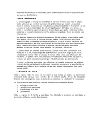 diversidadde saberes,de lashabilidades,de loscontextosde inserciónyde lasposibilidades
que cada uno de ellostiene.
FAMILIA Y APRENDIZAJE
La psicopedagogía se encarga del aprendizaje de los seres humanos, esta trata de adoptar
teorías y técnicas que permiten reaccionar ante problemáticas que pueden ser resueltas.
Existe un problema en especial que sin duda ocupa un lugar importante en el desarrollo de las
personas, el cual es el aprendizaje del niño sin la participación del trabajo en la familia, en
donde se comenta una experiencia personal de aprendizaje, para poder contrarrestar dichos
problemas es necesario relacionarnos con los padres de los padres y desde ahí detectar cada
circunstancia.
Los docentes para conocer la situación de desarrollo del niño provocan una entrevista previa
tanto al padre como al niño, a pesar de esto para prevenir conflictos con los alumnos se
tropezó con ideas incoherentes expuestas por cada uno, ya que lo dicho por los padres y lo
realmente realizado por los niños no concordaba en muchos casos. estos estudios provocaban
más la confusión en el instructor porque no entendía como en una familia podía haber
personas tan exitosas y a la vez haber personas con complejos y dificultades.
La persona sabrá que aprender, donde aplicarlo y como le servirá este conocimiento en el
transcurso de la vida, la escuela pondrá las herramientas y el alumno elegirá que le servirá,
esto de alguna manera evitara el fracaso y de manera crítica servirá para la formación del
estudiante. Los padres culpan a los profesores por la alteración del desarrollo de cada niño,
sin saber que quizás los problemas provengan más de la sociedad que de la escuela.
El primer y fundamental aprendizaje hace referencia a la innegable importancia que adquiere
iniciar un abordaje de la situación problemática conociendo primeramente al grupo familiar, es
necesario solo enfocarse en un problema a la vez, para solo así contrarrestarlo de la mejor
manera posible.
CONCLUSIÓN DEL AUTOR
Habla y expresa sobre la noción de red social lo cual implica un proceso de construcción
permanente tanto individual como colectivo. Es un sistema abierto, atreves del intercambio
dinámico entra los integrantes para a la resolución de problemas o la satisfacción de necesidades.
Las situaciones que llevan a cabo es o son las siguientes que mencionaba el autor:
1. El proyecto institucional
2. La capacitación del docente
3. El aprendizaje en el aula
4. La convivencia
Habla y expresa la de familia y aprendizaje han detectado la aportación de aprendizaje y
prevención del fracaso escolar. Eso nos decía.
 