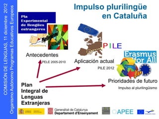Impulso plurilingüe
                                                  en Cataluña
      s oepo u E
            r




                    Antecedentes
                          PELE 2005-2010   Aplicación actual
                                                     PILE 2012


                                                          Prioridades de futuro
                   Plan                                          Impulso al plurilingüismo
                   Integral de
D N Ó S MOC




                   Lenguas
                   Extranjeras
    I I
g O
 r
 