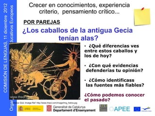 Crecer en conocimientos, experiencia
                                criterio, pensamiento crítico...
                        POR PAREJAS
      s oepo u E



                       ¿Los caballos de la antigua Gecia
            r




                                 tenían alas?
                                                                                  • ¿Qué diferencias ves
                                                                                  entre estos caballos y
                                                                                  los de hoy?

                                                                                  • ¿Con qué evidencias
                                                                                   defenderías tu opinión?

                                                                                  • ¿Cómo identificass
                                                                                   las fuentes más fiables?
D N Ó S MOC




                                                                                  ¿Cómo podemos conocer
                                                                                  el pasado?
    I I




              Helios God, Imatge Ref: http://www.theoi.com/image/img_helios.jpg
g O
 r
 