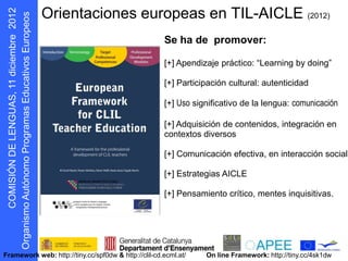 Orientaciones europeas en TIL-AICLE                                          (2012)


                                                      Se ha de promover:
       s oepo u E


                                                      [+] Apendizaje práctico: “Learning by doing”
             r




                                                      [+] Participación cultural: autenticidad

                                                      [+] Uso significativo de la lengua: comunicación

                                                      [+] Adquisición de contenidos, integración en
                                                      contextos diversos

                                                      [+] Comunicación efectiva, en interacción social

                                                      [+] Estrategias AICLE

                                                      [+] Pensamiento crítico, mentes inquisitivas.
 D N Ó S MOC
     I I
 g O




Framework web: http://tiny.cc/spf0dw & http://clil-cd.ecml.at/    On line Framework: http://tiny.cc/4sk1dw
  r
 