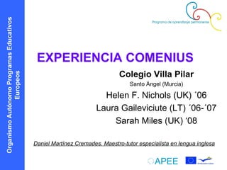 EXPERIENCIA COMENIUS Colegio Villa Pilar Santo Ángel (Murcia) Helen F. Nichols (UK) ´06 Laura Gaileviciute (LT) ´06-´07 Sarah Miles (UK) ‘08 Daniel Martínez Cremades. Maestro-tutor especialista   en lengua inglesa Organismo Autónomo Programas Educativos   Europeos 