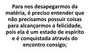 Para nos desapegarmos da
matéria, é preciso entender que
não precisamos possuir coisas
para alcançarmos a felicidade,
pois ela é um estado de espírito
e é conquistada através do
encontro consigo;
 
