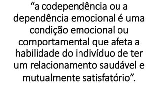 “a codependência ou a
dependência emocional é uma
condição emocional ou
comportamental que afeta a
habilidade do indivíduo de ter
um relacionamento saudável e
mutualmente satisfatório”.
 