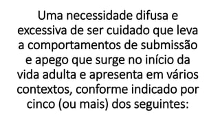 Uma necessidade difusa e
excessiva de ser cuidado que leva
a comportamentos de submissão
e apego que surge no início da
vida adulta e apresenta em vários
contextos, conforme indicado por
cinco (ou mais) dos seguintes:
 