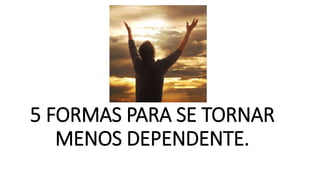 5 FORMAS PARA SE TORNAR
MENOS DEPENDENTE.
 