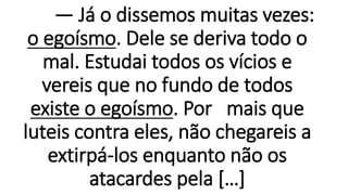 — Já o dissemos muitas vezes:
o egoísmo. Dele se deriva todo o
mal. Estudai todos os vícios e
vereis que no fundo de todos
existe o egoísmo. Por mais que
luteis contra eles, não chegareis a
extirpá-los enquanto não os
atacardes pela […]
 