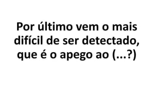 Por último vem o mais
difícil de ser detectado,
que é o apego ao (...?)
 