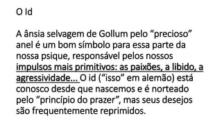 O Id
A ânsia selvagem de Gollum pelo “precioso”
anel é um bom símbolo para essa parte da
nossa psique, responsável pelos nossos
impulsos mais primitivos: as paixões, a libido, a
agressividade... O id (“isso” em alemão) está
conosco desde que nascemos e é norteado
pelo “princípio do prazer”, mas seus desejos
são frequentemente reprimidos.
 