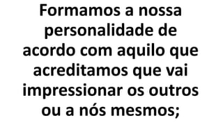 Formamos a nossa
personalidade de
acordo com aquilo que
acreditamos que vai
impressionar os outros
ou a nós mesmos;
 