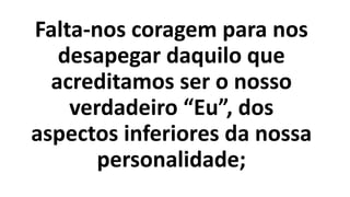 Falta-nos coragem para nos
desapegar daquilo que
acreditamos ser o nosso
verdadeiro “Eu”, dos
aspectos inferiores da nossa
personalidade;
 