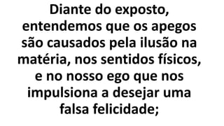 Diante do exposto,
entendemos que os apegos
são causados pela ilusão na
matéria, nos sentidos físicos,
e no nosso ego que nos
impulsiona a desejar uma
falsa felicidade;
 