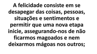 A felicidade consiste em se
desapegar das coisas, pessoas,
situações e sentimentos e
permitir que uma nova etapa
inicie, assegurando-nos de não
ficarmos magoados e nem
deixarmos mágoas nos outros;
 