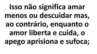 Isso não significa amar
menos ou descuidar mas,
ao contrário, enquanto o
amor liberta e cuida, o
apego aprisiona e sufoca;
 