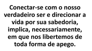 Conectar-se com o nosso
verdadeiro ser e direcionar a
vida por sua sabedoria,
implica, necessariamente,
em que nos libertemos de
toda forma de apego.
 