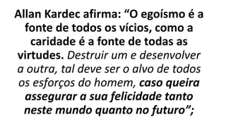 Allan Kardec afirma: “O egoísmo é a
fonte de todos os vícios, como a
caridade é a fonte de todas as
virtudes. Destruir um e desenvolver
a outra, tal deve ser o alvo de todos
os esforços do homem, caso queira
assegurar a sua felicidade tanto
neste mundo quanto no futuro”;
 