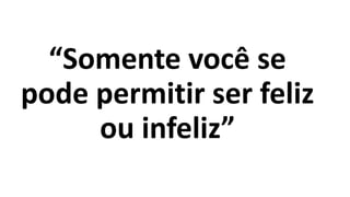“Somente você se
pode permitir ser feliz
ou infeliz”
 
