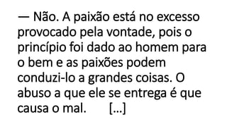 •
— Não. A paixão está no excesso
provocado pela vontade, pois o
princípio foi dado ao homem para
o bem e as paixões podem
conduzi-lo a grandes coisas. O
abuso a que ele se entrega é que
causa o mal. […]
 